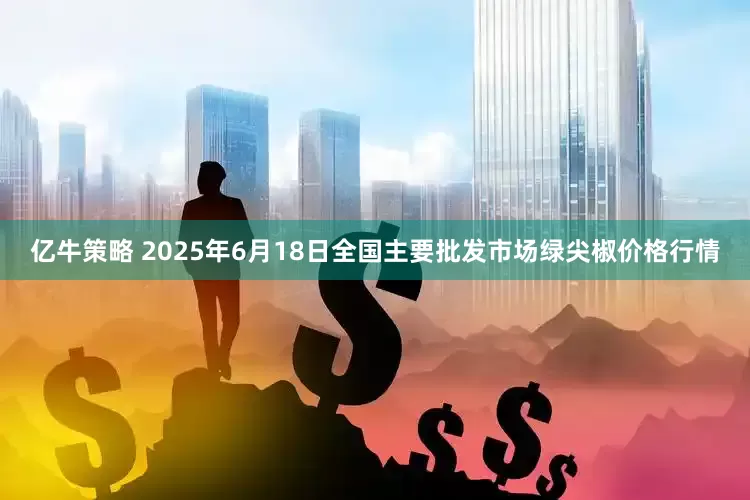 亿牛策略 2025年6月18日全国主要批发市场绿尖椒价格行情