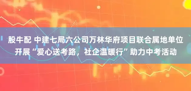 股牛配 中建七局六公司万林华府项目联合属地单位开展“爱心送考路，社企温暖行”助力中考活动