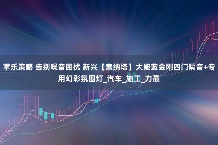 掌乐策略 告别噪音困扰 新兴【索纳塔】大能蓝金刚四门隔音+专用幻彩氛围灯_汽车_施工_力最