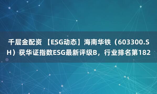 千层金配资 【ESG动态】海南华铁（603300.SH）获华证指数ESG最新评级B，行业排名第182