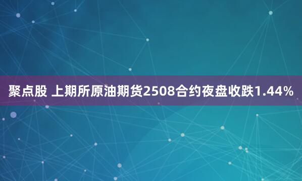 聚点股 上期所原油期货2508合约夜盘收跌1.44%