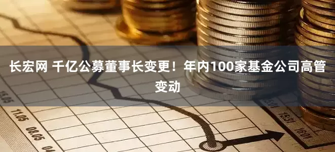 长宏网 千亿公募董事长变更！年内100家基金公司高管变动