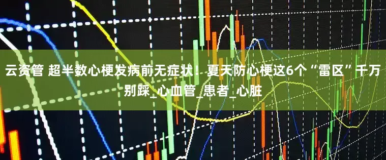 云资管 超半数心梗发病前无症状！夏天防心梗这6个“雷区”千万别踩_心血管_患者_心脏