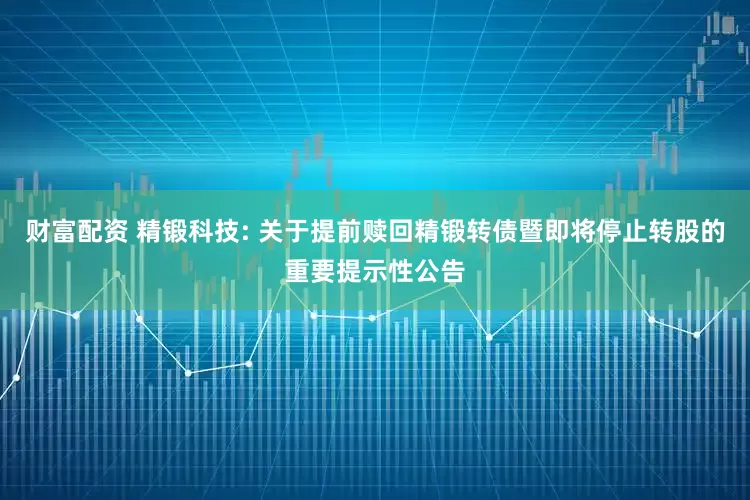 财富配资 精锻科技: 关于提前赎回精锻转债暨即将停止转股的重要提示性公告