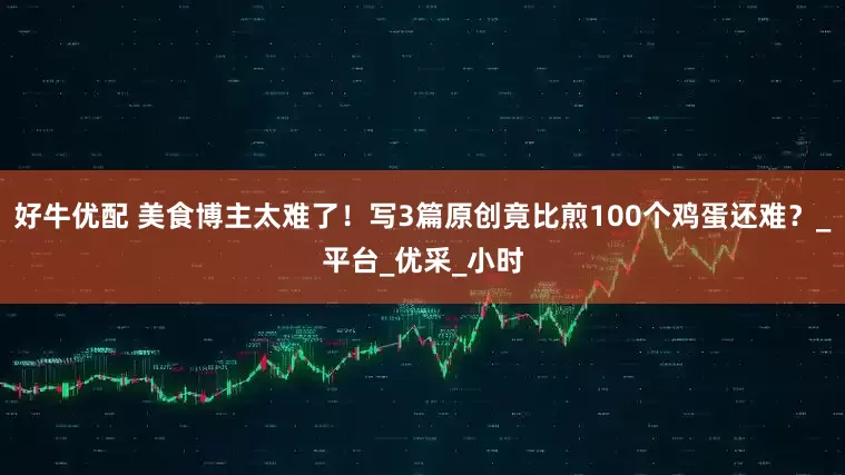 好牛优配 美食博主太难了！写3篇原创竟比煎100个鸡蛋还难？_平台_优采_小时