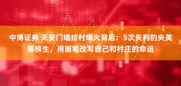 中博证券 天安门墙绘村爆火背后：5次失利的央美落榜生，用画笔改写自己和村庄的命运