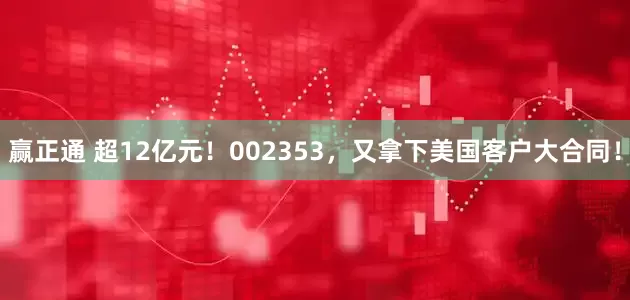 赢正通 超12亿元！002353，又拿下美国客户大合同！
