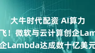 大牛时代配资 AI算力大单满天飞！微软与云计算创企Lambda达成数十亿美元协议