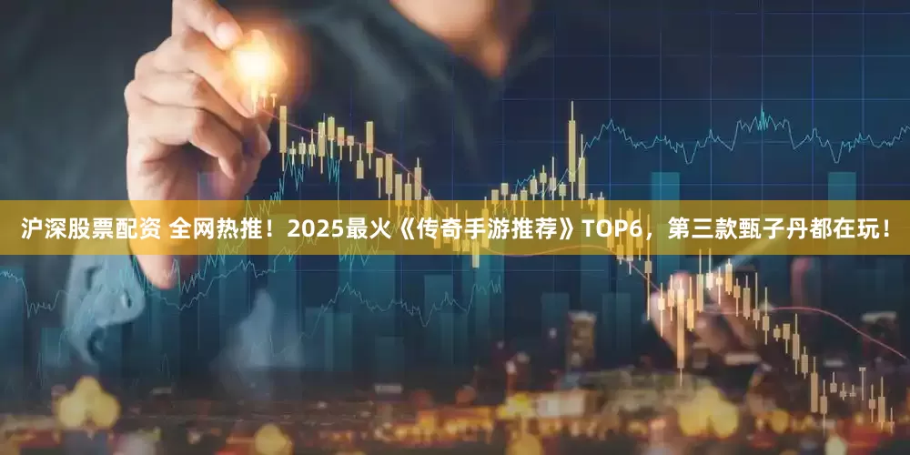 沪深股票配资 全网热推！2025最火《传奇手游推荐》TOP6，第三款甄子丹都在玩！