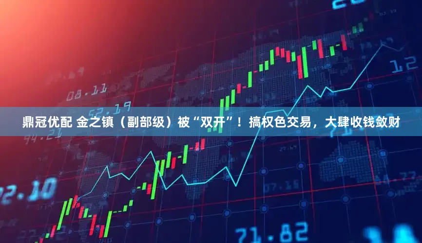 鼎冠优配 金之镇（副部级）被“双开”！搞权色交易，大肆收钱敛财