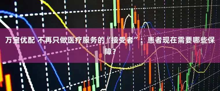 万宝优配 不再只做医疗服务的“接受者”:患者现在需要哪些保障?